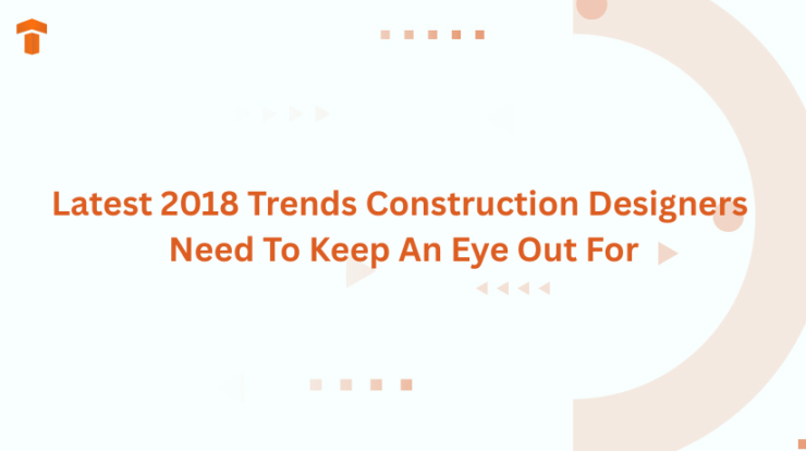 Latest 2018 Trends Construction Designers Need To Keep An Eye Out For